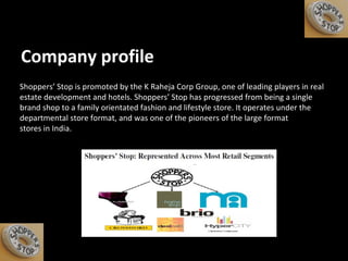 Company profile Shoppers’ Stop is promoted by the K Raheja Corp Group, one of leading players in real estate development and hotels. Shoppers’ Stop has progressed from being a single brand shop to a family orientated fashion and lifestyle store. It operates under the departmental store format, and was one of the pioneers of the large format stores in India. 