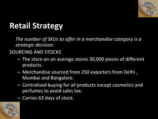 Retail Strategy The number of SKUs to offer in a merchandise category is a strategic decision. SOURCING AND STOCKS The store on an average stores 30,000 pieces of different products. Merchandise sourced from 250 exporters from Delhi , Mumbai and Bangalore. Centralised buying for all products except cosmetics and perfumes to avoid sales tax. Carries 63 days of stock. 