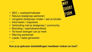 WHY
SHORT
FORM
• SEO > zoekoptimalisatie
• Nieuwe doelgroep aanboren
• Jonge(re) doelgroep vinden / aan je binden
• Informeren / inspireren
• Verbinding met je doelgroep / community
• Branding / naamsbekendheid
• Tot leven brengen van je merk
• Werving personeel
• Leads / sales genereren
……
Kun je je gekozen doelstellingen meetbaar maken en hoe?
 
