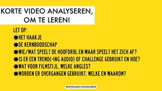 LET OP:
•HET HAAKJE
•DE KERNBOODSCHAP
•WIE/WAT SPEELT DE HOOFDROL EN WAAR SPEELT HET ZICH AF?
•IS ER EEN TREND(-ING AUDIO) OF CHALLENGE GEBRUIKT EN HOE?
•WAT VOOR FILMSTIJL, WELKE ANGLES?
•WORDEN ER OVERGANGEN GEBRUIKT, WELKE EN WAAROM?
KORTE VIDEO ANALYSEREN,
OM TE LEREN!
@KIRSTENJASSIES #KICKASSCONTENT
 
