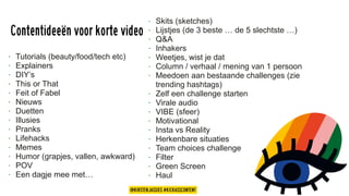 Contentideeën voor korte video
• Tutorials (beauty/food/tech etc)
• Explainers
• DIY’s
• This or That
• Feit of Fabel
• Nieuws
• Duetten
• Illusies
• Pranks
• Lifehacks
• Memes
• Humor (grapjes, vallen, awkward)
• POV
• Een dagje mee met…
• Skits (sketches)
• Lijstjes (de 3 beste … de 5 slechtste …)
• Q&A
• Inhakers
• Weetjes, wist je dat
• Column / verhaal / mening van 1 persoon
• Meedoen aan bestaande challenges (zie
trending hashtags)
• Zelf een challenge starten
• Virale audio
• VIBE (sfeer)
• Motivational
• Insta vs Reality
• Herkenbare situaties
• Team choices challenge
• Filter
• Green Screen
• Haul
@KIRSTENJASSIES #KICKASSCONTENT
 