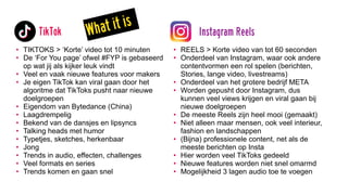 • TIKTOKS > ‘Korte’ video tot 10 minuten
• De ‘For You page’ ofwel #FYP is gebaseerd
op wat jij als kijker leuk vindt
• Veel en vaak nieuwe features voor makers
• Je eigen TikTok kan viral gaan door het
algoritme dat TikToks pusht naar nieuwe
doelgroepen
• Eigendom van Bytedance (China)
• Laagdrempelig
• Bekend van de dansjes en lipsyncs
• Talking heads met humor
• Typetjes, sketches, herkenbaar
• Jong
• Trends in audio, effecten, challenges
• Veel formats en series
• Trends komen en gaan snel
• REELS > Korte video van tot 60 seconden
• Onderdeel van Instagram, waar ook andere
contentvormen een rol spelen (berichten,
Stories, lange video, livestreams)
• Onderdeel van het grotere bedrijf META
• Worden gepusht door Instagram, dus
kunnen veel views krijgen en viral gaan bij
nieuwe doelgroepen
• De meeste Reels zijn heel mooi (gemaakt)
• Niet alleen maar mensen, ook veel interieur,
fashion en landschappen
• (Bijna) professionele content, net als de
meeste berichten op Insta
• Hier worden veel TikToks gedeeld
• Nieuwe features worden niet snel omarmd
• Mogelijkheid 3 lagen audio toe te voegen
TikTok Instagram Reels
What it is
 