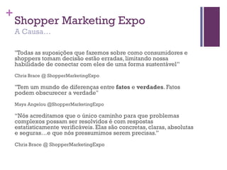 +
Shopper Marketing Expo
A Causa…
"Todas as suposições que fazemos sobre como consumidores e
shoppers tomam decisão estão erradas, limitando nossa
habilidade de conectar com eles de uma forma sustentável”
Chris Brace @ ShopperMarketingExpo
"Tem um mundo de diferenças entre fatos e verdades. Fatos
podem obscurecer a verdade"
Maya Angelou @ShopperMarketingExpo
“Nós acreditamos que o único caminho para que problemas
complexos possam ser resolvidos é com respostas
estatisticamente verificáveis. Elas são concretas, claras, absolutas
e seguras…e que nós pressumimos serem precisas.”
Chris Brace @ ShopperMarketingExpo
 