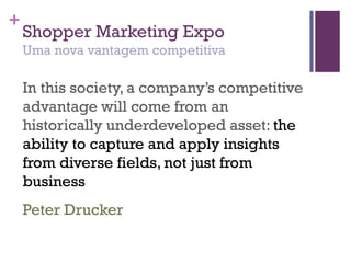 +
Shopper Marketing Expo
Uma nova vantagem competitiva
In this society, a company’s competitive
advantage will come from an
historically underdeveloped asset: the
ability to capture and apply insights
from diverse fields, not just from
business
Peter Drucker
 