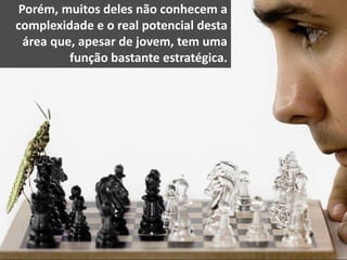 Porém, muitos deles não conhecem a
complexidade e o real potencial desta
área que, apesar de jovem, tem uma
função bastante estratégica.
 