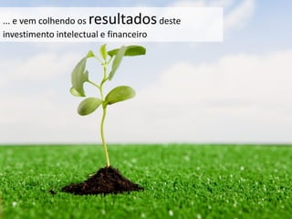 ... e vem colhendo os resultadosdeste
investimento intelectual e financeiro
 
