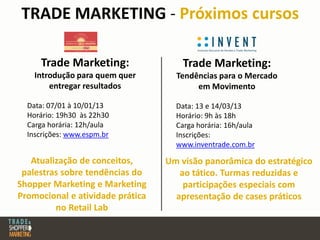 TRADE MARKETING - Próximos cursos
Trade Marketing:
Introdução para quem quer
entregar resultados
Data: 07/01 à 10/01/13
Horário: 19h30 às 22h30
Carga horária: 12h/aula
Inscrições: www.espm.br
Atualização de conceitos,
palestras sobre tendências do
Shopper Marketing e Marketing
Promocional e atividade prática
no Retail Lab
Trade Marketing:
Tendências para o Mercado
em Movimento
Data: 13 e 14/03/13
Horário: 9h às 18h
Carga horária: 16h/aula
Inscrições:
www.inventrade.com.br
Um visão panorâmica do estratégico
ao tático. Turmas reduzidas e
participações especiais com
apresentação de cases práticos
 