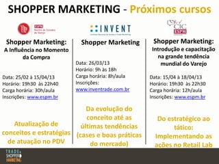SHOPPER MARKETING - Próximos cursos
Shopper Marketing:
A Influência no Momento
da Compra
Data: 25/02 à 15/04/13
Horário: 19h30 às 22h40
Carga horária: 30h/aula
Inscrições: www.espm.br
Shopper Marketing:
Introdução e capacitação
na grande tendência
mundial do Varejo
Data: 15/04 à 18/04/13
Horário: 19h30 às 22h30
Carga horária: 12h/aula
Inscrições: www.espm.br
Do estratégico ao
tático:
Implementando as
ações no Retail Lab
Atualização de
conceitos e estratégias
de atuação no PDV
Shopper Marketing
Data: 26/03/13
Horário: 9h às 18h
Carga horária: 8h/aula
Inscrições:
www.inventrade.com.br
Da evolução do
conceito até as
últimas tendências
(cases e boas práticas
do mercado)
 