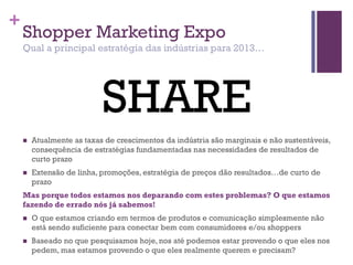 +
Shopper Marketing Expo
Qual a principal estratégia das indústrias para 2013…
 Atualmente as taxas de crescimentos da indústria são marginais e não sustentáveis,
consequência de estratégias fundamentadas nas necessidades de resultados de
curto prazo
 Extensão de linha, promoções, estratégia de preços dão resultados…de curto de
prazo
Mas porque todos estamos nos deparando com estes problemas? O que estamos
fazendo de errado nós já sabemos!
 O que estamos criando em termos de produtos e comunicação simplesmente não
está sendo suficiente para conectar bem com consumidores e/ou shoppers
 Baseado no que pesquisamos hoje, nos até podemos estar provendo o que eles nos
pedem, mas estamos provendo o que eles realmente querem e precisam?
SHARE
 