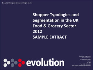 Evolution Insights: Shopper Insight Series




                                             Shopper Typologies and
                                             Segmentation in the UK
                                             Food & Grocery Sector
                                             2012
                                             SAMPLE EXTRACT


                                                                           Evolution Insights Ltd
                                                                                 Prospect House
                                                                             32 Sovereign Street
                                                                                            Leeds
                                                                                          LS1 4BJ
                                                                             Tel: 0113 389 1038
                                                               http://www.evolution-insights.com
    www.evolution-insights.com                     1
 