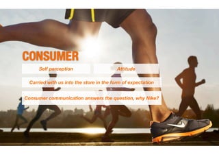 CONSUMER
     Self perception                     Attitude

 Carried with us into the store in the form of expectation


Consumer communication answers the question, why Nike?
 