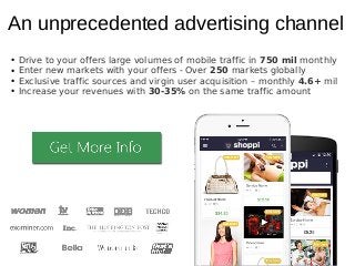 An unprecedented advertising channel
● Drive to your offers large volumes of mobile traffic in 750 mil monthly
● Enter new markets with your offers - Over 250 markets globally
● Exclusive traffic sources and virgin user acquisition – monthly 4.6+ mil
● Increase your revenues with 30-35% on the same traffic amount
 
