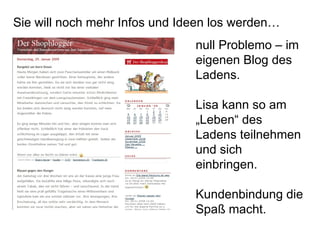 Sie will noch mehr Infos und Ideen los werden… null Problemo – im eigenen Blog des Ladens. Lisa kann so am „Leben“ des Ladens teilnehmen und sich einbringen. Kundenbindung die Spaß macht. 