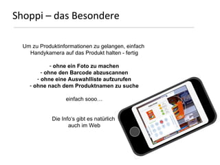 Shoppi – Vorteile Handel stärkere Kundenbindung – durch Einkaufsliste und Wochenplaner, und   Produktinformationen und -empfehlungen personalisiertes Marketing  – durch Erkennung von Kundenwerten virales Marketing  – durch Teilnahme am Leben einer Filiale realtime Marktforschung  – durch direktes Feedback von Konsumenten   zu Produkten Filialen und Dienstleistungen Location based advertising – durch Handy gestützte Informations-   versorgung und Einkaufsliste 