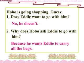 Hobo is going shopping. Guess:
1. Does Eddie want to go with him?
2. Why does Hobo ask Eddie to go with
him?
No, he doesnt.
Because he wants Eddie to carry
all the bags.
 