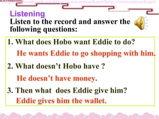 Listening
Listen to the record and answer the
following questions:
1. What does Hobo want Eddie to do?
2. What doesnt Hobo have ?
3. Then what does Eddie give him?
He wants Eddie to go shopping with him.
He doesnt have money.
Eddie gives him the wallet.
 