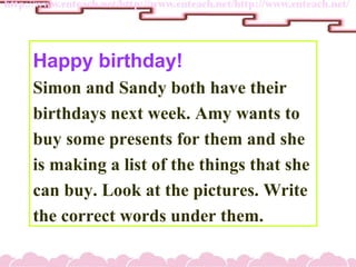 Happy birthday!
Simon and Sandy both have their
birthdays next week. Amy wants to
buy some presents for them and she
is making a list of the things that she
can buy. Look at the pictures. Write
the correct words under them.
 
