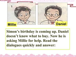 Simons birthday is coming up. Daniel
doesnt know what to buy. Now he is
asking Millie for help. Read the
dialogues quickly and answer:
Millie Daniel
 