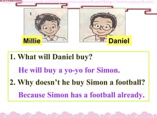 1. What will Daniel buy?
2. Why doesnt he buy Simon a football?
He will buy a yo-yo for Simon.
Because Simon has a football already.
Millie Daniel
 