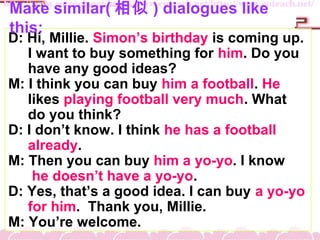 D: Hi, Millie. Simons birthday is coming up.
I want to buy something for him. Do you
have any good ideas?
M: I think you can buy him a football. He
likes playing football very much. What
do you think?
D: I dont know. I think he has a football
already.
M: Then you can buy him a yo-yo. I know
he doesnt have a yo-yo.
D: Yes, thats a good idea. I can buy a yo-yo
for him. Thank you, Millie.
M: Youre welcome.
Make similar(  ) dialogues like
this:
 