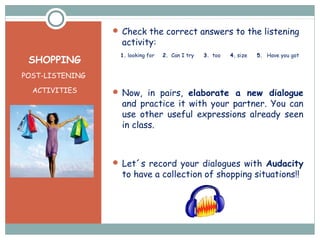 SHOPPING
POST-LISTENING
ACTIVITIES
 Check the correct answers to the listening
activity:
1. looking for 2. Can I try 3. too 4. size 5. Have you got
 Now, in pairs, elaborate a new dialogue
and practice it with your partner. You can
use other useful expressions already seen
in class.
 Let´s record your dialogues with Audacity
to have a collection of shopping situations!!
 