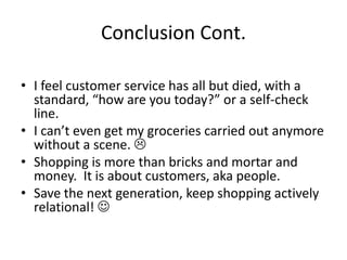 Conclusion Cont.

• I feel customer service has all but died, with a
  standard, “how are you today?” or a self-check
  line.
• I can’t even get my groceries carried out anymore
  without a scene. 
• Shopping is more than bricks and mortar and
  money. It is about customers, aka people.
• Save the next generation, keep shopping actively
  relational! 
 