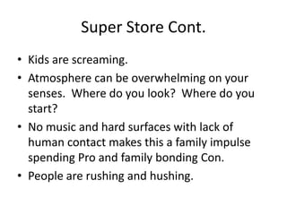 Super Store Cont.
• Kids are screaming.
• Atmosphere can be overwhelming on your
  senses. Where do you look? Where do you
  start?
• No music and hard surfaces with lack of
  human contact makes this a family impulse
  spending Pro and family bonding Con.
• People are rushing and hushing.
 