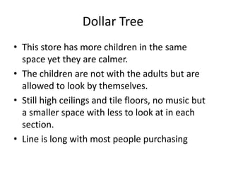 Dollar Tree
• This store has more children in the same
  space yet they are calmer.
• The children are not with the adults but are
  allowed to look by themselves.
• Still high ceilings and tile floors, no music but
  a smaller space with less to look at in each
  section.
• Line is long with most people purchasing
 