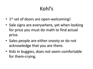 Kohl’s
• 1st set of doors are open-welcoming!
• Sale signs are everywhere, yet when looking
  for price you must do math to find actual
  price.
• Sales people are either snooty or do not
  acknowledge that you are there.
• Kids in buggies, does not seem comfortable
  for them-crying.
 