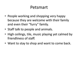 Petsmart
• People working and shopping very happy
  because they are welcome with their family
  and even their “furry” family.
• Staff talk to people and animals.
• High ceilings, tile, music playing yet calmed by
  friendliness of staff.
• Want to stay to shop and want to come back.
 
