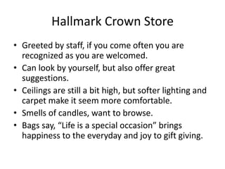 Hallmark Crown Store
• Greeted by staff, if you come often you are
  recognized as you are welcomed.
• Can look by yourself, but also offer great
  suggestions.
• Ceilings are still a bit high, but softer lighting and
  carpet make it seem more comfortable.
• Smells of candles, want to browse.
• Bags say, “Life is a special occasion” brings
  happiness to the everyday and joy to gift giving.
 