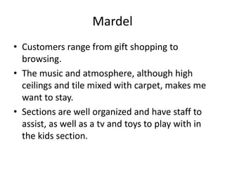 Mardel
• Customers range from gift shopping to
  browsing.
• The music and atmosphere, although high
  ceilings and tile mixed with carpet, makes me
  want to stay.
• Sections are well organized and have staff to
  assist, as well as a tv and toys to play with in
  the kids section.
 