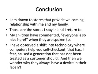 Conclusion
• I am drawn to stores that provide welcoming
  relationship with me and my family.
• Those are the stores I stay in and I return to.
• My children have commented, “everyone is so
  nice here!” when they are spoken to.
• I have observed a shift into technology where
  computers help you self-checkout, that has, I
  fear, caused a generation that has not been
  treated as a customer should. And then we
  wonder why they always have a device in their
  face!?!
 