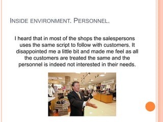 INSIDE ENVIRONMENT. PERSONNEL.

 I heard that in most of the shops the salespersons
    uses the same script to follow with customers. It
  disappointed me a little bit and made me feel as all
      the customers are treated the same and the
   personnel is indeed not interested in their needs.
 