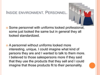 INSIDE ENVIRONMENT. PERSONNEL.


   Some personnel with uniforms looked professional,
    some just looked the same but in general they all
    looked standardized.

   A personnel without uniforms looked more
    interesting, unique, I could imagine what kind of
    persons they are and I wanted to talk to them more.
    I believed to those salespersons more if they said
    that they use the products that they sell and I could
    imagine that those products fit to their personality.
 