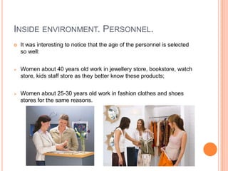 INSIDE ENVIRONMENT. PERSONNEL.
   It was interesting to notice that the age of the personnel is selected
    so well:


   Women about 40 years old work in jewellery store, bookstore, watch
    store, kids staff store as they better know these products;


   Women about 25-30 years old work in fashion clothes and shoes
    stores for the same reasons.
 