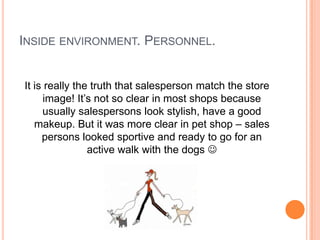 INSIDE ENVIRONMENT. PERSONNEL.


It is really the truth that salesperson match the store
      image! It’s not so clear in most shops because
     usually salespersons look stylish, have a good
   makeup. But it was more clear in pet shop – sales
     persons looked sportive and ready to go for an
                active walk with the dogs 
 