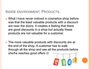 INSIDE ENVIRONMENT. PRODUCTS.
   What I have never noticed in cosmetics shop before
    was that the least valuable products with a discount
    are near the doors. It creates a feeling that there
    are good discounts in a shop but actually these
    products are not valuable for a customer.

   The more valuable products with discounts are at
    the end of the shop. A customer has to walk
    through all the shop and see all the products before
    she/he reaches good offers 
 