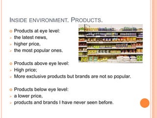 INSIDE ENVIRONMENT. PRODUCTS.
   Products at eye level:
   the latest news,
   higher price,
   the most popular ones.

   Products above eye level:
   High price;
   More exclusive products but brands are not so popular.

   Products below eye level:
   a lower price,
   products and brands I have never seen before.
 