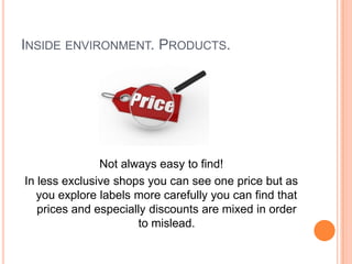 INSIDE ENVIRONMENT. PRODUCTS.




               Not always easy to find!
In less exclusive shops you can see one price but as
   you explore labels more carefully you can find that
   prices and especially discounts are mixed in order
                      to mislead.
 