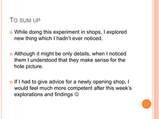 TO SUM UP
   While doing this experiment in shops, I explored
    new thing which I hadn’t ever noticed.

   Although it might be only details, when I noticed
    them I understood that they make sense for the
    hole picture.

   If I had to give advice for a newly opening shop, I
    would feel much more competent after this week’s
    explorations and findings 
 