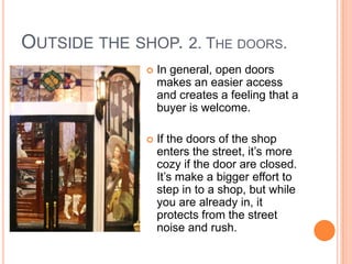OUTSIDE THE SHOP. 2. THE DOORS.
                 In general, open doors
                  makes an easier access
                  and creates a feeling that a
                  buyer is welcome.

                 If the doors of the shop
                  enters the street, it’s more
                  cozy if the door are closed.
                  It’s make a bigger effort to
                  step in to a shop, but while
                  you are already in, it
                  protects from the street
                  noise and rush.
 