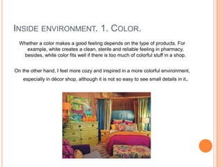 INSIDE ENVIRONMENT. 1. COLOR.
  Whether a color makes a good feeling depends on the type of products. For
    example, white creates a clean, sterile and reliable feeling in pharmacy,
   besides, white color fits well if there is too much of colorful stuff in a shop.


On the other hand, I feel more cozy and inspired in a more colorful environment,
   especially in décor shop, although it is not so easy to see small details in it.
 
