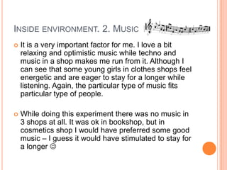 INSIDE ENVIRONMENT. 2. MUSIC
   It is a very important factor for me. I love a bit
    relaxing and optimistic music while techno and
    music in a shop makes me run from it. Although I
    can see that some young girls in clothes shops feel
    energetic and are eager to stay for a longer while
    listening. Again, the particular type of music fits
    particular type of people.

   While doing this experiment there was no music in
    3 shops at all. It was ok in bookshop, but in
    cosmetics shop I would have preferred some good
    music – I guess it would have stimulated to stay for
    a longer 
 