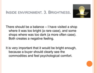 INSIDE ENVIRONMENT. 3. BRIGHTNESS.


There should be a balance – I have visited a shop
  where it was too bright (a rare case), and some
  shops where was too dark (a more often case).
  Both creates a negative feeling.

It is very important that it would be bright enough,
   because a buyer should clearly see the
   commodities and feel psychological comfort.
 