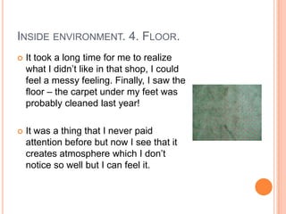 INSIDE ENVIRONMENT. 4. FLOOR.
   It took a long time for me to realize
    what I didn’t like in that shop, I could
    feel a messy feeling. Finally, I saw the
    floor – the carpet under my feet was
    probably cleaned last year!

   It was a thing that I never paid
    attention before but now I see that it
    creates atmosphere which I don’t
    notice so well but I can feel it.
 