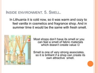 INSIDE ENVIRONMENT. 5. SMELL.
 In Lithuania it is cold now, so it was warm and cozy to
   feel vanilla in cosmetics and fragrance shop. And in
   summer time it would be the same with fresh smell.


                  Most shops don’t have its smell or you
                    can feel a smell of fabric materials
                       which doesn’t create value 

                 Smell is one of very strong associates,
                  so it is brilliant if a shop can create its
                            own attractive smell.
 