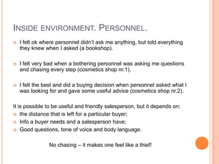 INSIDE ENVIRONMENT. PERSONNEL.
   I felt ok where personnel didn’t ask me anything, but told everything
    they knew when I asked (a bookshop).

   I felt very bad when a bothering personnel was asking me questions
    and chasing every step (cosmetics shop nr.1).

   I felt the best and did a buying decision when personnel asked what I
    was looking for and gave some useful advice (cosmetics shop nr.2).

It is possible to be useful and friendly salesperson, but it depends on:
 the distance that is left for a particular buyer;

 Info a buyer needs and a salesperson have;

 Good questions, tone of voice and body language.



                No chasing – it makes one feel like a thief!
 
