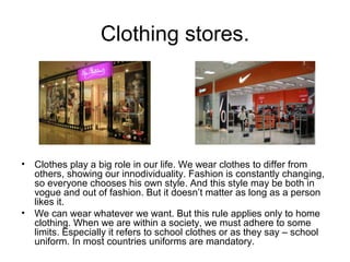 Clothing stores.

•

•

Clothes play a big role in our life. We wear clothes to differ from
others, showing our innodividuality. Fashion is constantly changing,
so everyone chooses his own style. And this style may be both in
vogue and out of fashion. But it doesn’t matter as long as a person
likes it.
We can wear whatever we want. But this rule applies only to home
clothing. When we are within a society, we must adhere to some
limits. Especially it refers to school clothes or as they say – school
uniform. In most countries uniforms are mandatory.

 