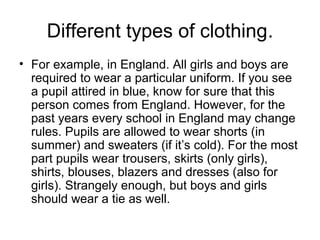 Different types of clothing.
• For example, in England. All girls and boys are
required to wear a particular uniform. If you see
a pupil attired in blue, know for sure that this
person comes from England. However, for the
past years every school in England may change
rules. Pupils are allowed to wear shorts (in
summer) and sweaters (if it’s cold). For the most
part pupils wear trousers, skirts (only girls),
shirts, blouses, blazers and dresses (also for
girls). Strangely enough, but boys and girls
should wear a tie as well.

 
